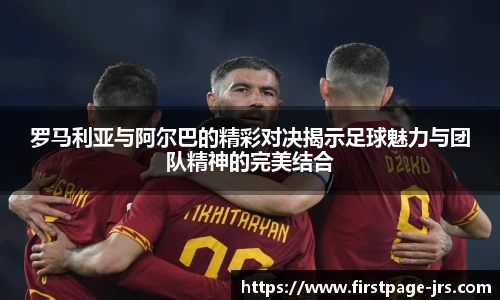 罗马利亚与阿尔巴的精彩对决揭示足球魅力与团队精神的完美结合